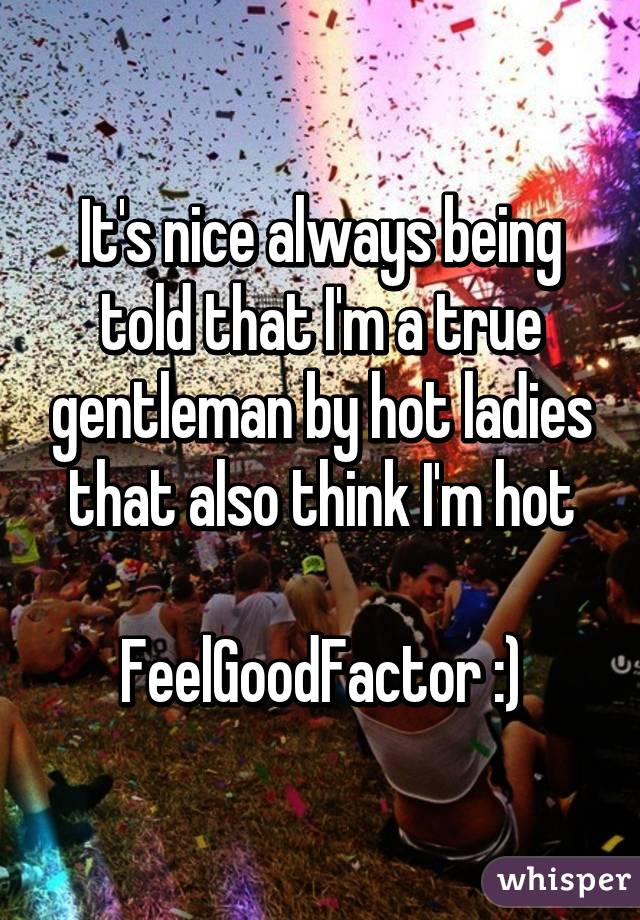 It's nice always being told that I'm a true gentleman by hot ladies that also think I'm hot

FeelGoodFactor :)