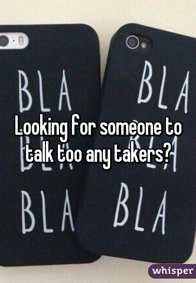 Looking for someone to talk too any takers?