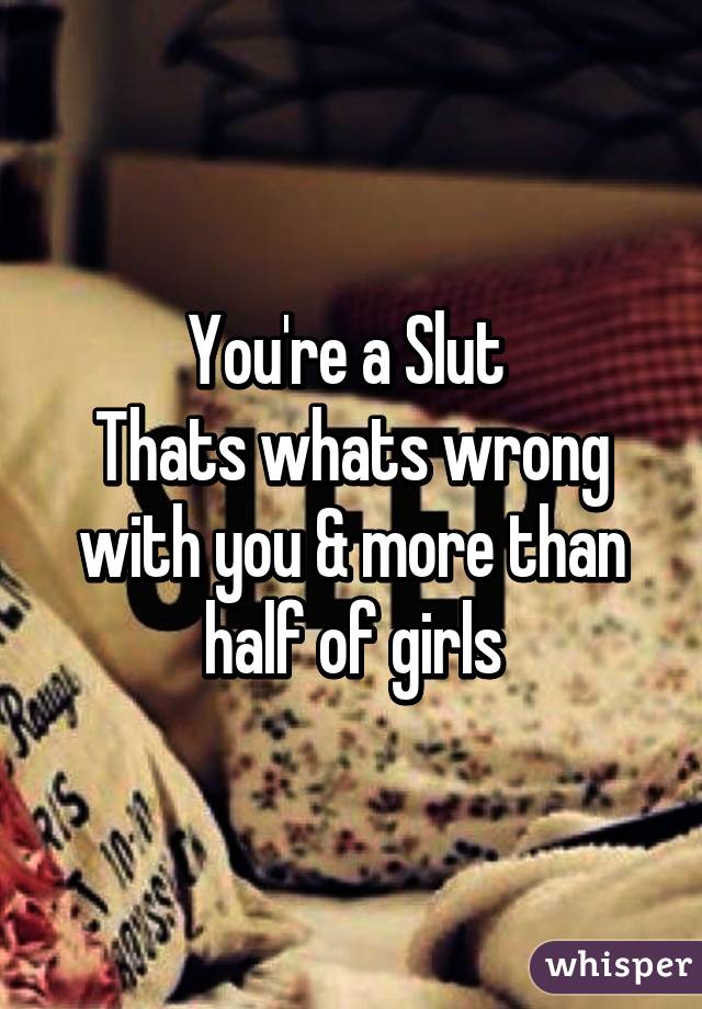 You're a Slut 
Thats whats wrong with you & more than half of girls