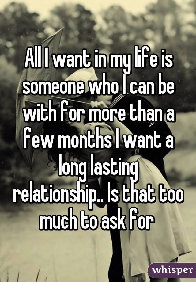 All I want in my life is someone who I can be with for more than a few months I want a long lasting relationship.. Is that too much to ask for 