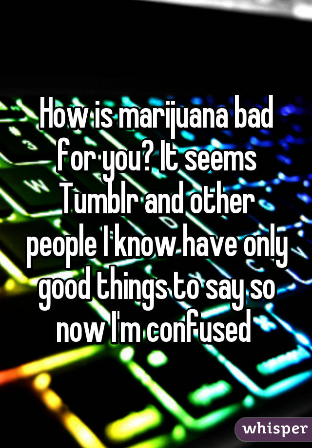 How is marijuana bad for you? It seems Tumblr and other people I know have only good things to say so now I'm confused 