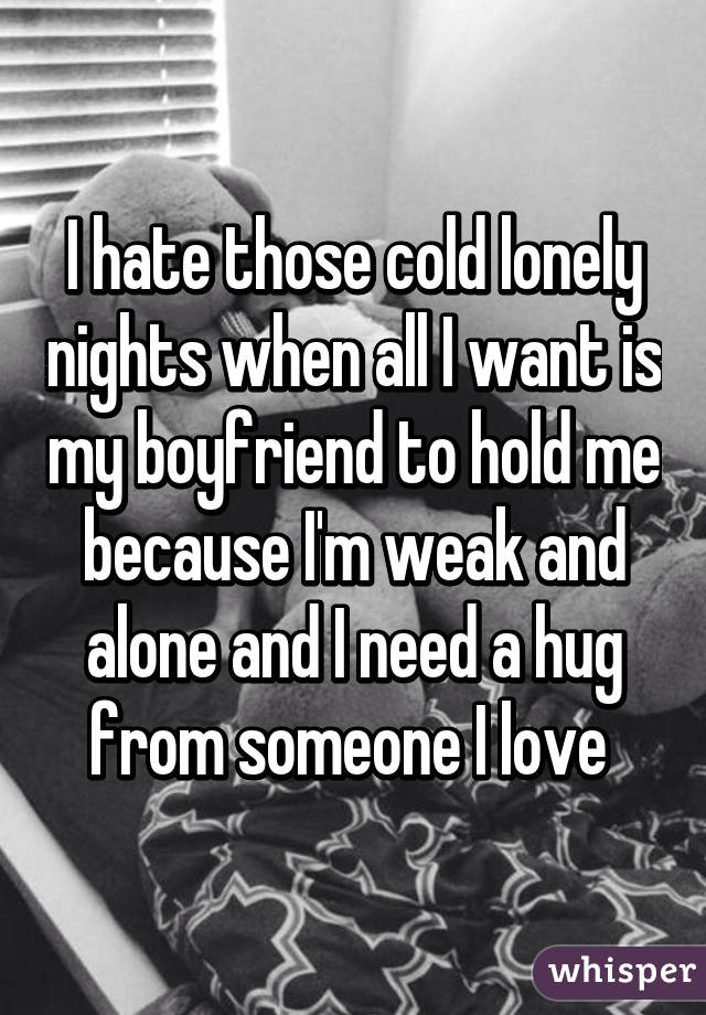 I hate those cold lonely nights when all I want is my boyfriend to hold me because I'm weak and alone and I need a hug from someone I love 