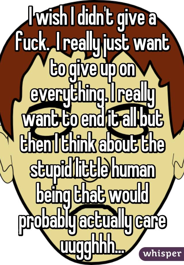 I wish I didn't give a fuck.  I really just want to give up on everything. I really want to end it all but then I think about the stupid little human being that would probably actually care uugghhh...