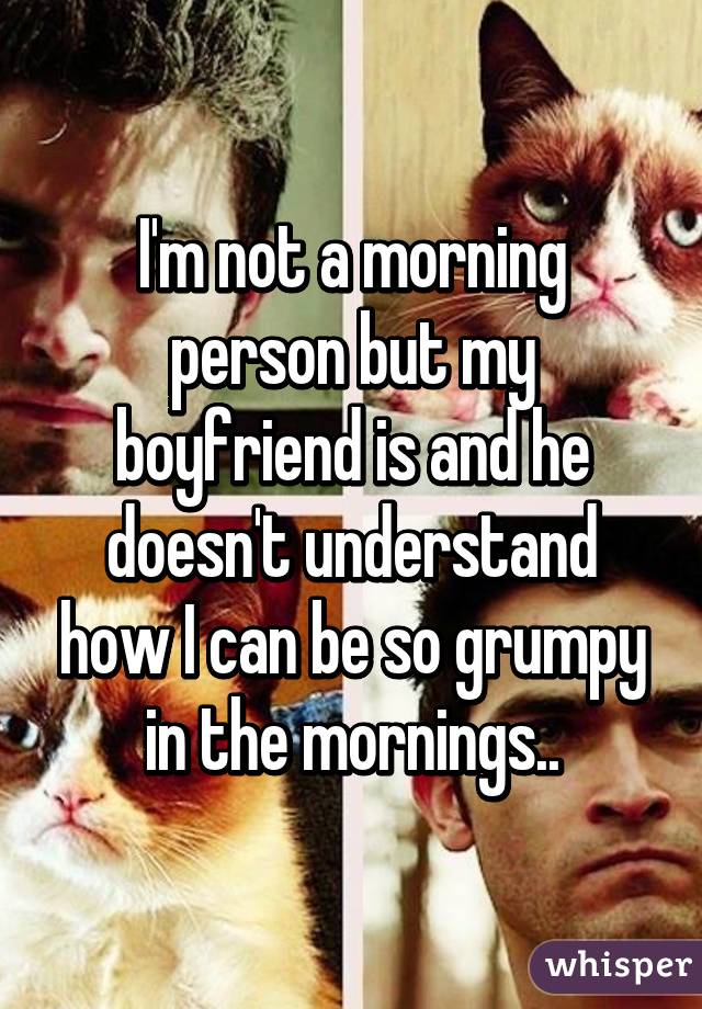 I'm not a morning person but my boyfriend is and he doesn't understand how I can be so grumpy in the mornings..