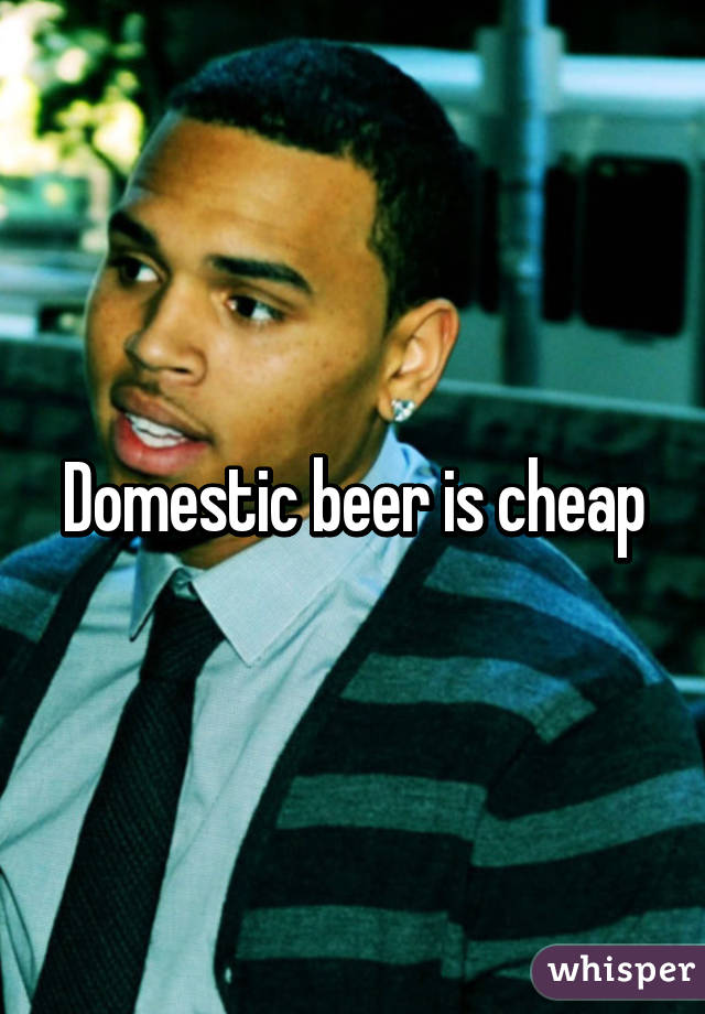 Domestic beer is cheap