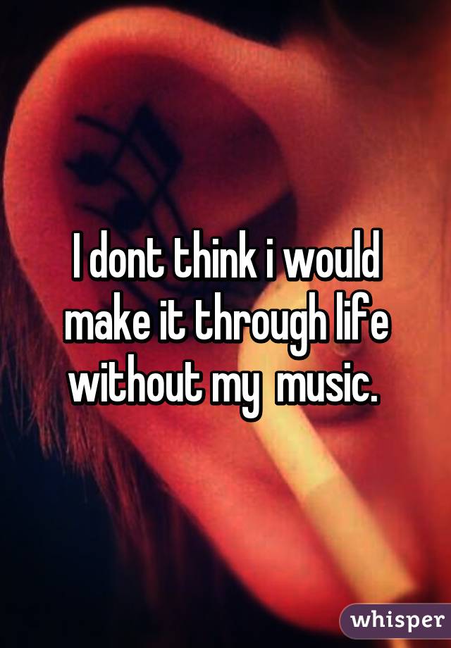 I dont think i would make it through life without my  music. 