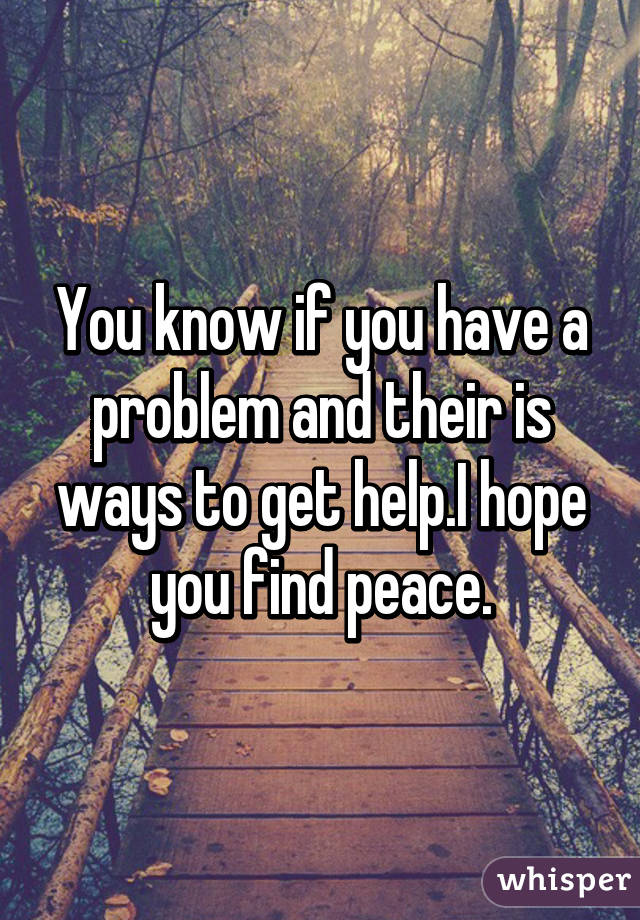 You know if you have a problem and their is ways to get help.I hope you find peace.