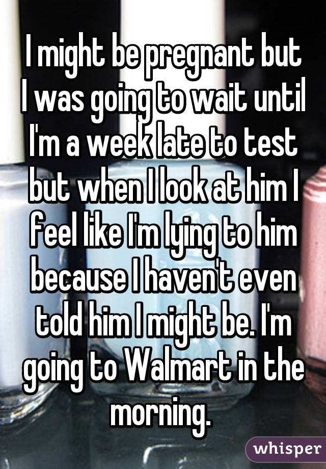 I might be pregnant but I was going to wait until I'm a week late to test but when I look at him I feel like I'm lying to him because I haven't even told him I might be. I'm going to Walmart in the morning. 