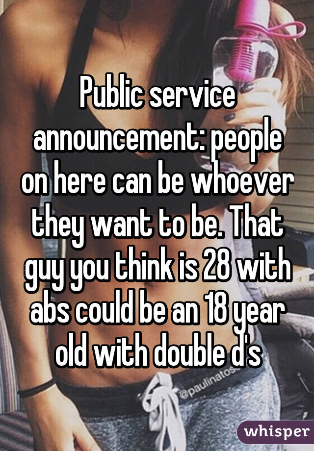 Public service announcement: people on here can be whoever they want to be. That guy you think is 28 with abs could be an 18 year old with double d's