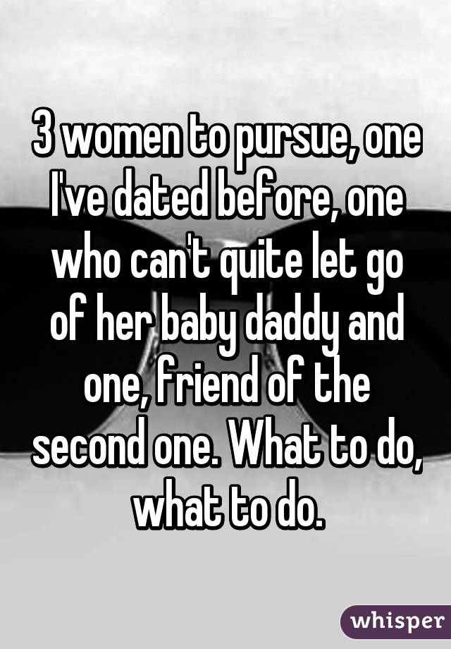 3 women to pursue, one I've dated before, one who can't quite let go of her baby daddy and one, friend of the second one. What to do, what to do.