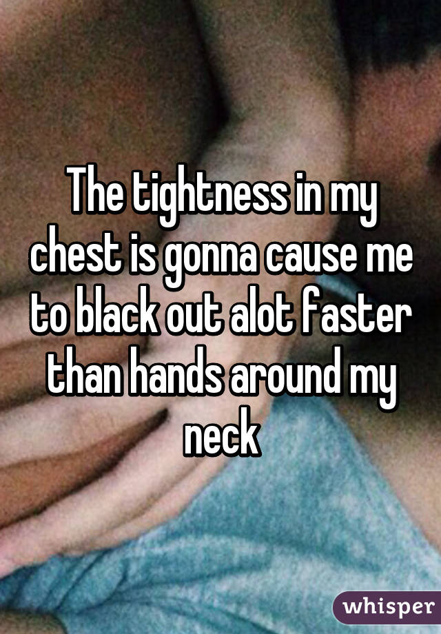 The tightness in my chest is gonna cause me to black out alot faster than hands around my neck