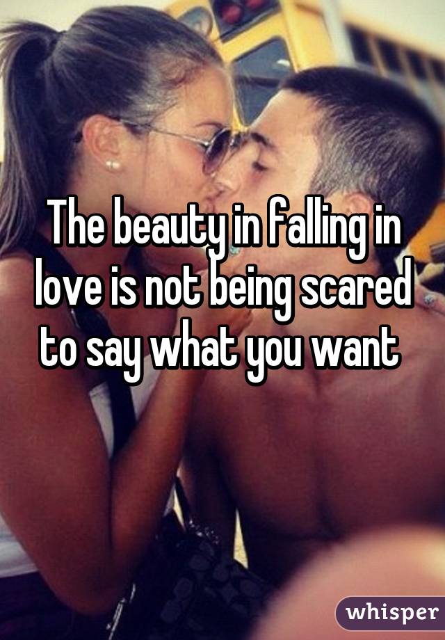 The beauty in falling in love is not being scared to say what you want 
