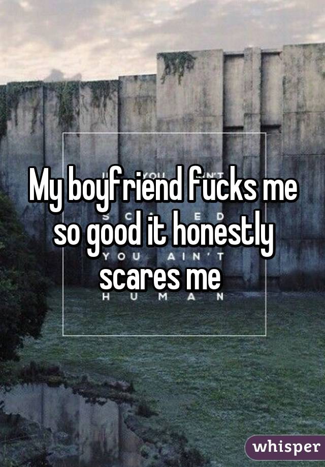 My boyfriend fucks me so good it honestly scares me 