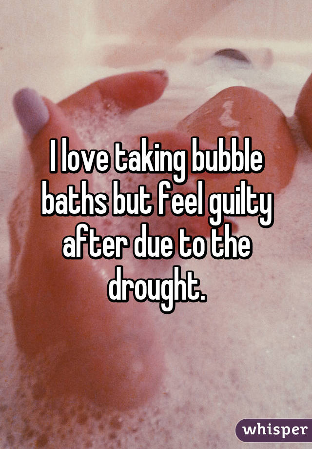 I love taking bubble baths but feel guilty after due to the drought.