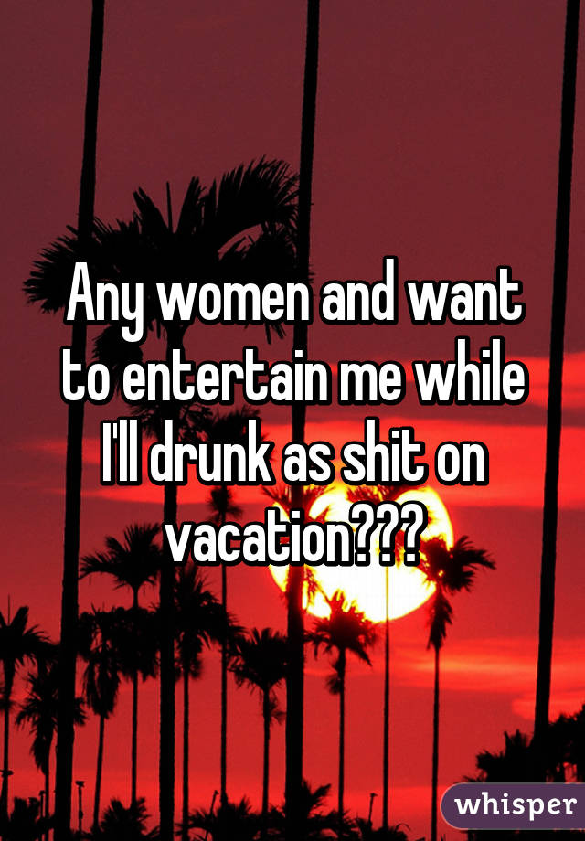 Any women and want to entertain me while I'll drunk as shit on vacation???