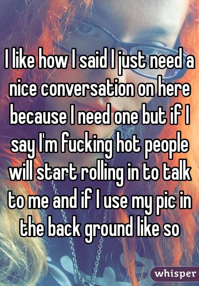 I like how I said I just need a nice conversation on here because I need one but if I say I'm fucking hot people will start rolling in to talk to me and if I use my pic in the back ground like so