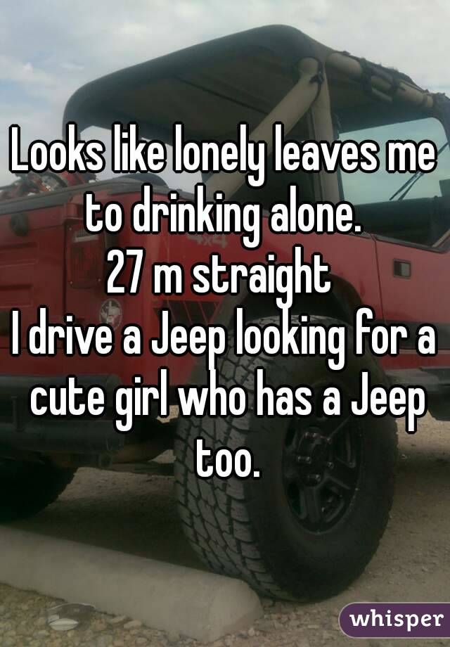 Looks like lonely leaves me to drinking alone. 
27 m straight 
I drive a Jeep looking for a cute girl who has a Jeep too.