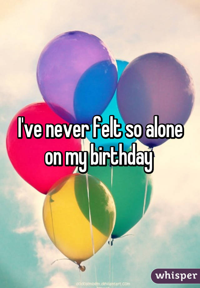 I've never felt so alone on my birthday 