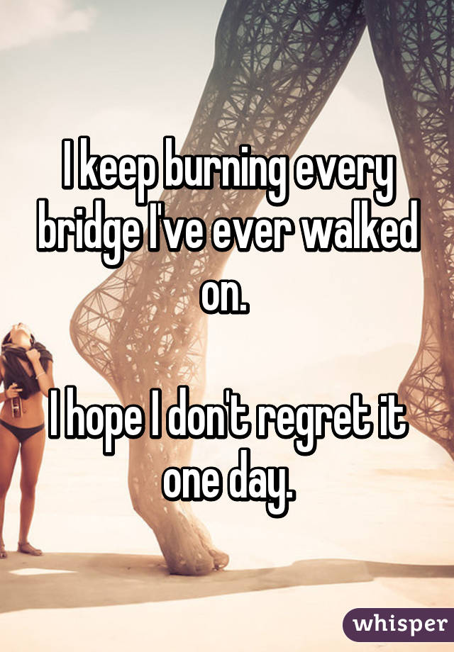 I keep burning every bridge I've ever walked on. 

I hope I don't regret it one day.