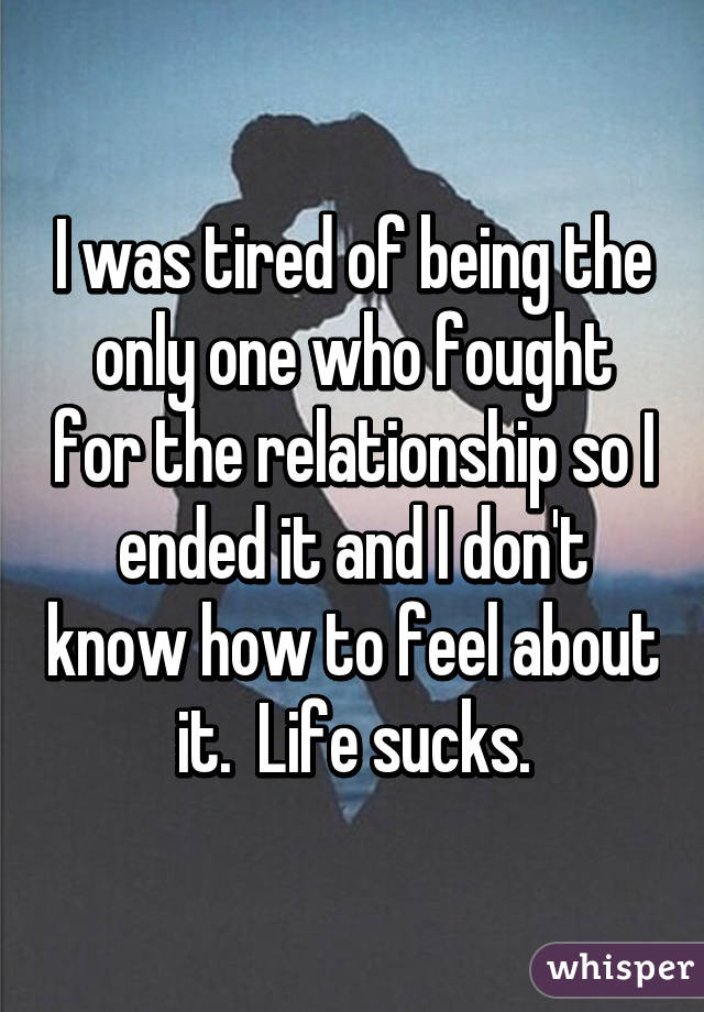 I was tired of being the only one who fought for the relationship so I ended it and I don't know how to feel about it.  Life sucks.