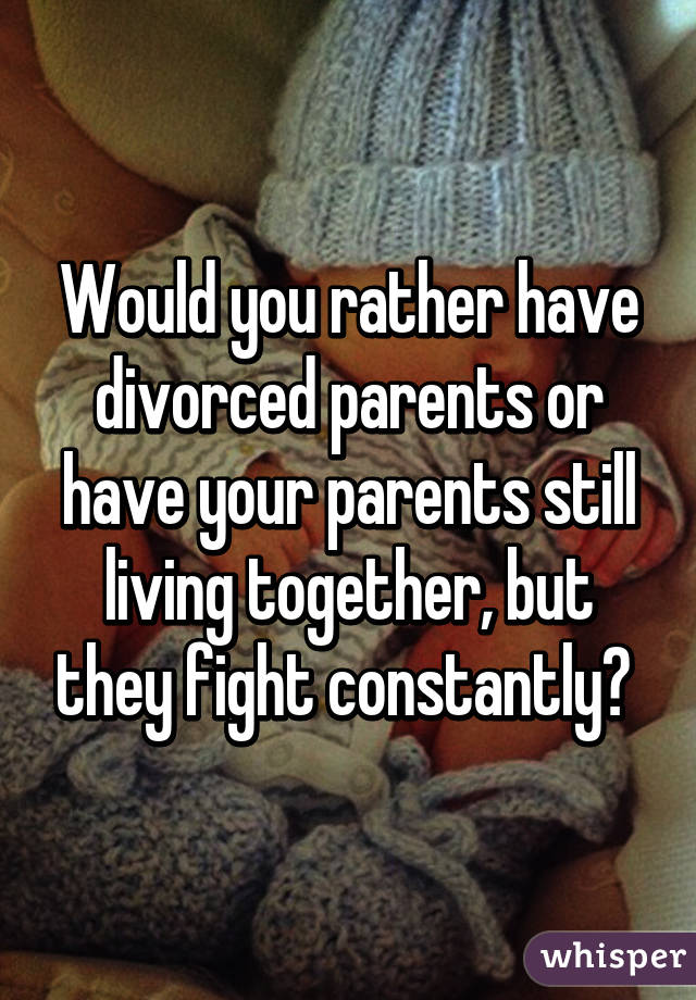 Would you rather have divorced parents or have your parents still living together, but they fight constantly? 