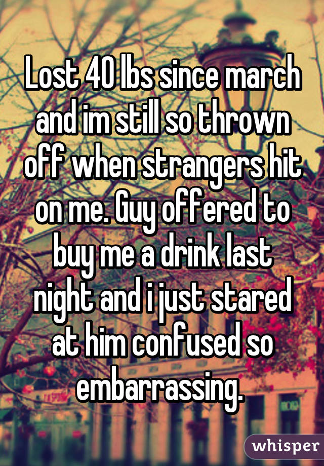 Lost 40 lbs since march and im still so thrown off when strangers hit on me. Guy offered to buy me a drink last night and i just stared at him confused so embarrassing. 