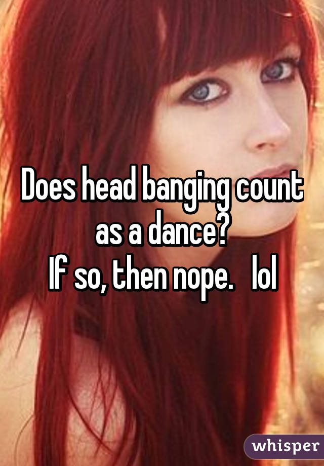 Does head banging count as a dance?
If so, then nope.   lol