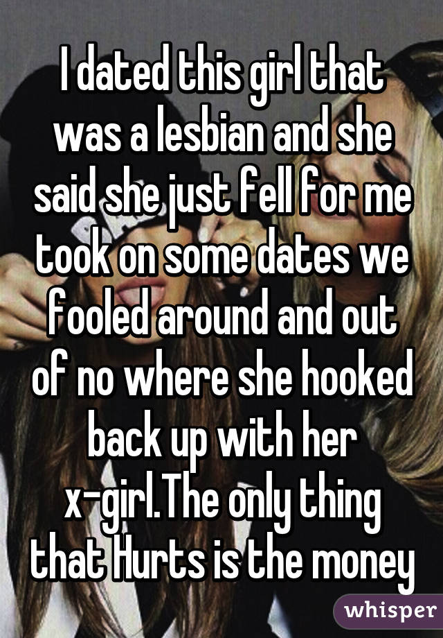 I dated this girl that was a lesbian and she said she just fell for me took on some dates we fooled around and out of no where she hooked back up with her x-girl.The only thing that Hurts is the money