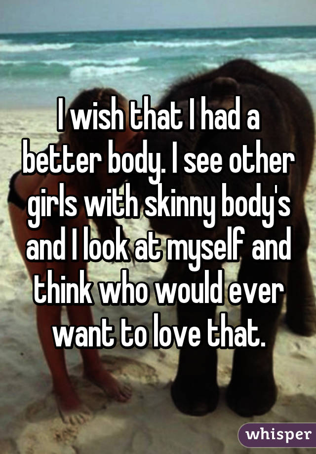 I wish that I had a better body. I see other girls with skinny body's and I look at myself and think who would ever want to love that.