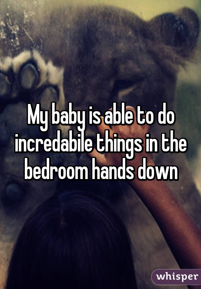 My baby is able to do incredabile things in the bedroom hands down