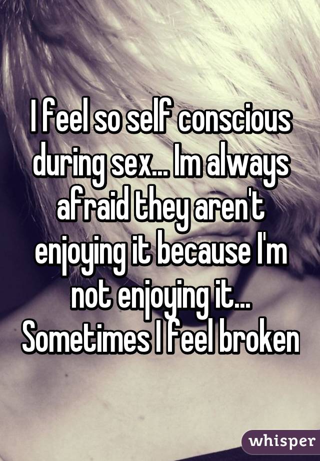 I feel so self conscious during sex... Im always afraid they aren't enjoying it because I'm not enjoying it... Sometimes I feel broken