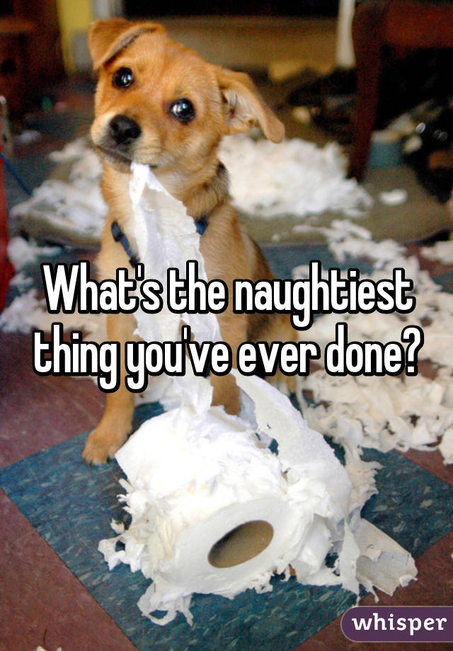 What's the naughtiest thing you've ever done?