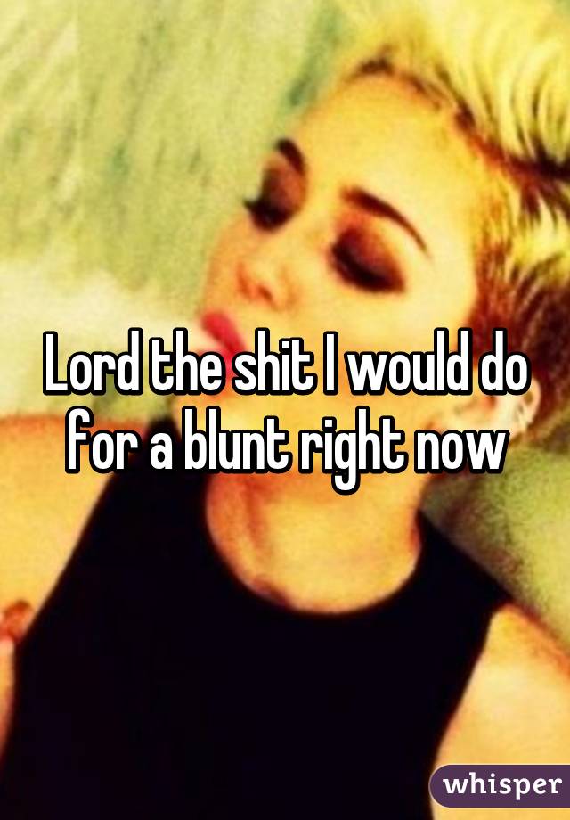 Lord the shit I would do for a blunt right now
