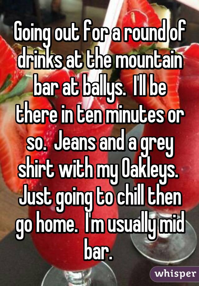 Going out for a round of drinks at the mountain bar at ballys.  I'll be there in ten minutes or so.  Jeans and a grey shirt with my Oakleys.  Just going to chill then go home.  I'm usually mid bar. 