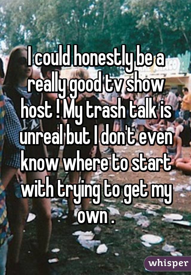 I could honestly be a really good tv show host ! My trash talk is unreal but I don't even know where to start with trying to get my own .