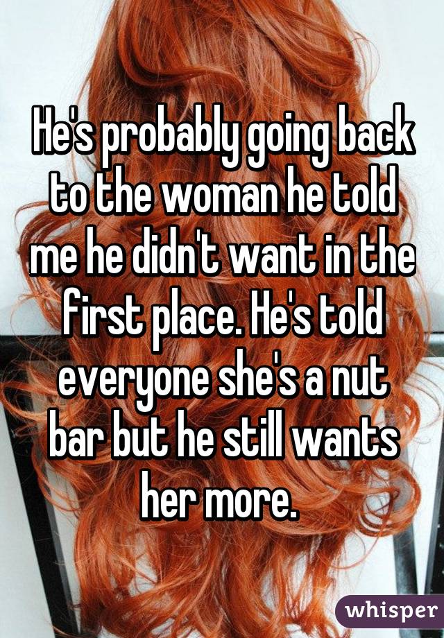 He's probably going back to the woman he told me he didn't want in the first place. He's told everyone she's a nut bar but he still wants her more. 