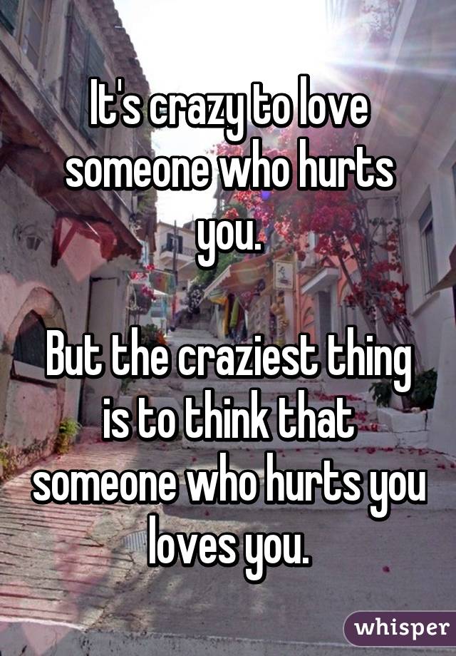 It's crazy to love someone who hurts you.

But the craziest thing is to think that someone who hurts you loves you.