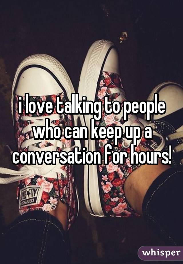 i love talking to people who can keep up a conversation for hours!