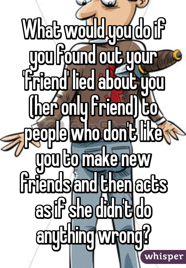 What would you do if you found out your 'friend' lied about you (her only friend) to people who don't like you to make new friends and then acts as if she didn't do anything wrong?