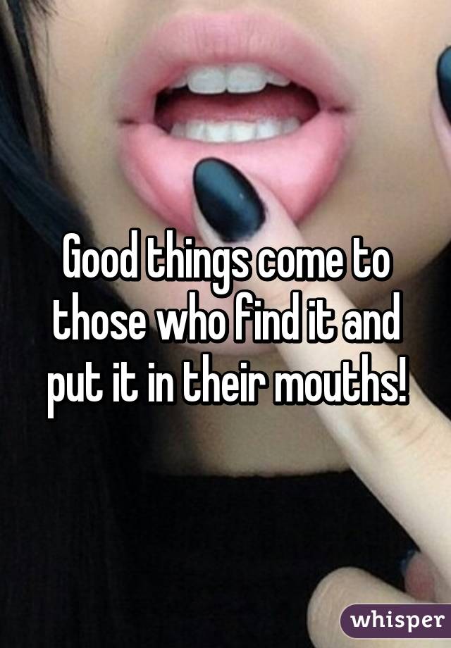 Good things come to those who find it and put it in their mouths!