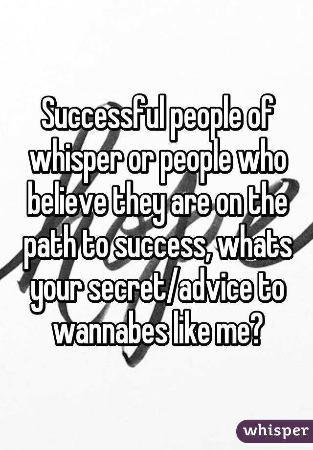 Successful people of whisper or people who believe they are on the path to success, whats your secret/advice to wannabes like me?