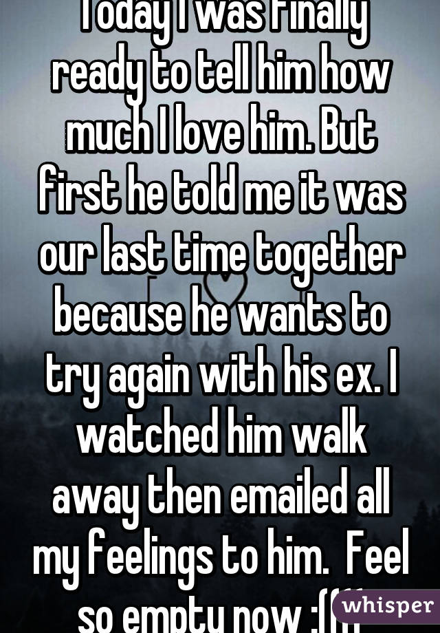 Today I was finally ready to tell him how much I love him. But first he told me it was our last time together because he wants to try again with his ex. I watched him walk away then emailed all my feelings to him.  Feel so empty now :((((