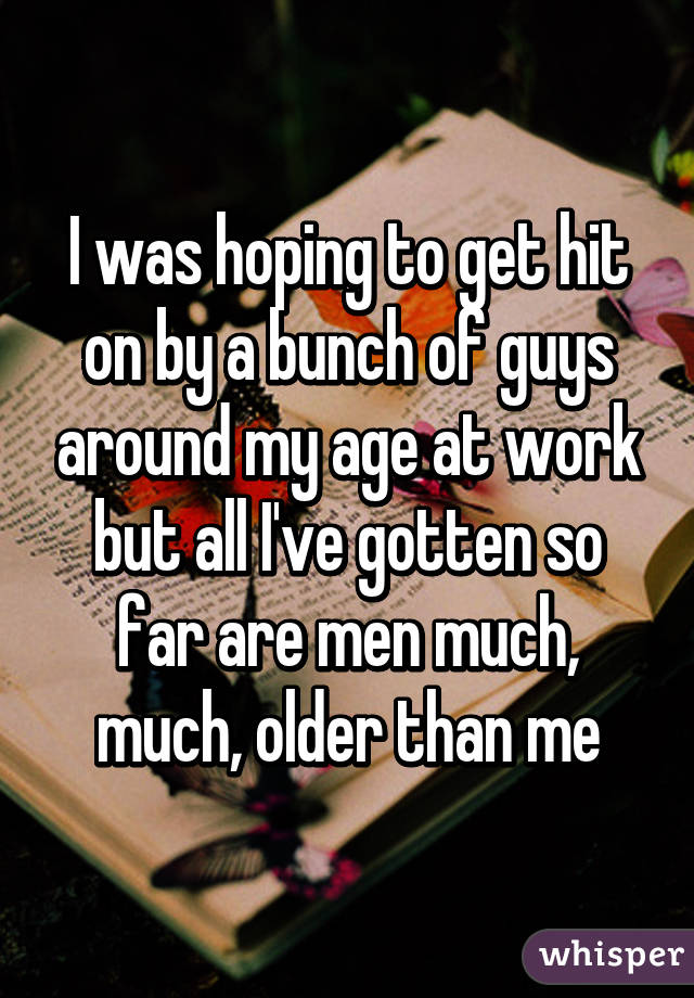 I was hoping to get hit on by a bunch of guys around my age at work but all I've gotten so far are men much, much, older than me