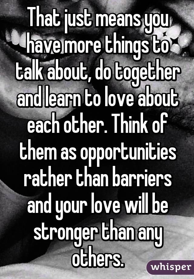 That just means you have more things to talk about, do together and learn to love about each other. Think of them as opportunities rather than barriers and your love will be stronger than any others.