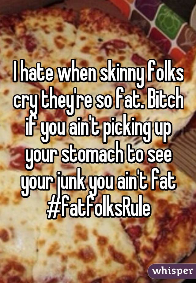 I hate when skinny folks cry they're so fat. Bitch if you ain't picking up your stomach to see your junk you ain't fat
#fatfolksRule