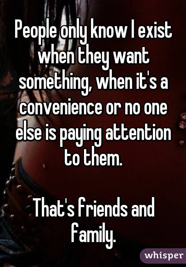 People only know I exist when they want something, when it's a convenience or no one else is paying attention to them.

That's friends and family.
