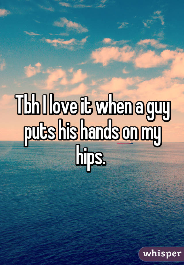 Tbh I love it when a guy puts his hands on my hips. 