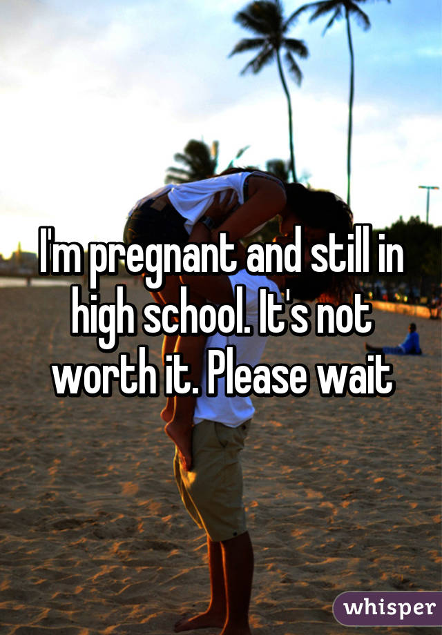 I'm pregnant and still in high school. It's not worth it. Please wait