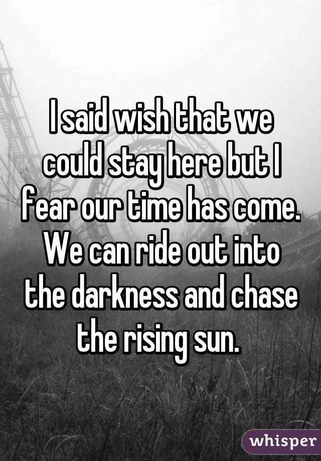 I said wish that we could stay here but I fear our time has come. We can ride out into the darkness and chase the rising sun. 