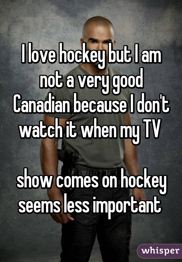 I love hockey but I am not a very good Canadian because I don't watch it when my TV 

show comes on hockey seems less important 